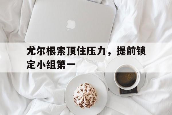 开云体育下载-关于尤尔根索顶住压力，提前锁定小组第一的信息